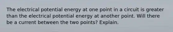 The electrical potential energy at one point in a circuit is greater than the electrical potential energy at another point. Will there be a current between the two points? Explain.