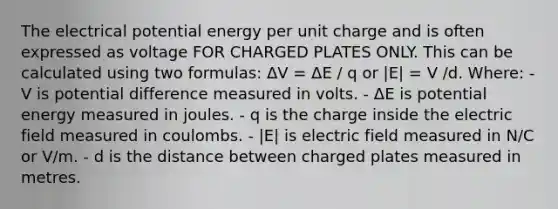 The electrical potential energy per unit charge and is often expressed as voltage FOR CHARGED PLATES ONLY. This can be calculated using two formulas: ΔV = ΔE / q or |E| = V /d. Where: - V is potential difference measured in volts. - ΔE is potential energy measured in joules. - q is the charge inside the electric field measured in coulombs. - |E| is electric field measured in N/C or V/m. - d is the distance between charged plates measured in metres.