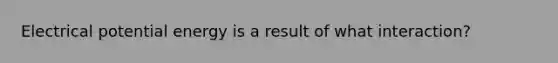 Electrical potential energy is a result of what interaction?