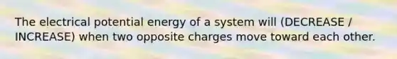 The electrical potential energy of a system will (DECREASE / INCREASE) when two opposite charges move toward each other.