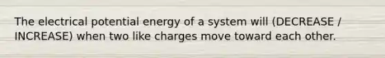 The electrical potential energy of a system will (DECREASE / INCREASE) when two like charges move toward each other.