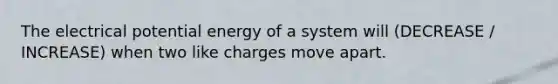 The electrical potential energy of a system will (DECREASE / INCREASE) when two like charges move apart.