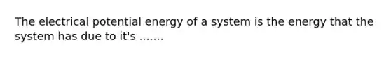 The electrical potential energy of a system is the energy that the system has due to it's .......