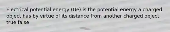 Electrical potential energy (Ue) is the potential energy a charged object has by virtue of its distance from another charged object. true false