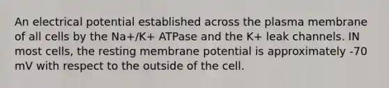 An electrical potential established across the plasma membrane of all cells by the Na+/K+ ATPase and the K+ leak channels. IN most cells, the resting membrane potential is approximately -70 mV with respect to the outside of the cell.