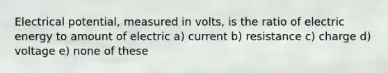 Electrical potential, measured in volts, is the ratio of electric energy to amount of electric a) current b) resistance c) charge d) voltage e) none of these