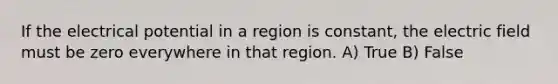 If the electrical potential in a region is constant, the electric field must be zero everywhere in that region. A) True B) False