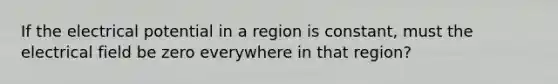 If the electrical potential in a region is constant, must the electrical field be zero everywhere in that region?