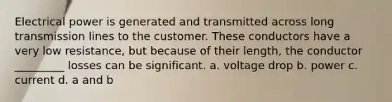 Electrical power is generated and transmitted across long transmission lines to the customer. These conductors have a very low resistance, but because of their length, the conductor _________ losses can be significant. a. voltage drop b. power c. current d. a and b