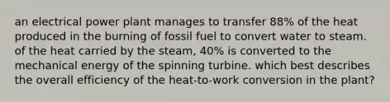 an electrical power plant manages to transfer 88% of the heat produced in the burning of fossil fuel to convert water to steam. of the heat carried by the steam, 40% is converted to the mechanical energy of the spinning turbine. which best describes the overall efficiency of the heat-to-work conversion in the plant?