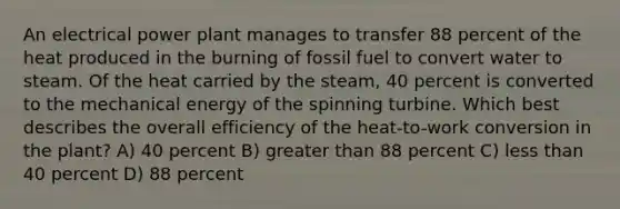 An electrical power plant manages to transfer 88 percent of the heat produced in the burning of fossil fuel to convert water to steam. Of the heat carried by the steam, 40 percent is converted to the mechanical energy of the spinning turbine. Which best describes the overall efficiency of the heat-to-work conversion in the plant? A) 40 percent B) greater than 88 percent C) less than 40 percent D) 88 percent