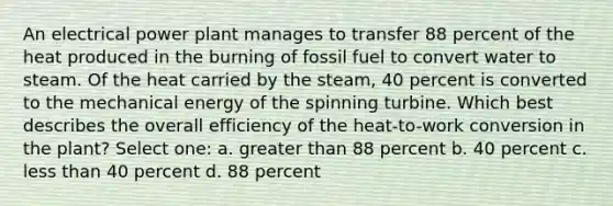 An electrical power plant manages to transfer 88 percent of the heat produced in the burning of fossil fuel to convert water to steam. Of the heat carried by the steam, 40 percent is converted to the mechanical energy of the spinning turbine. Which best describes the overall efficiency of the heat-to-work conversion in the plant? Select one: a. greater than 88 percent b. 40 percent c. less than 40 percent d. 88 percent