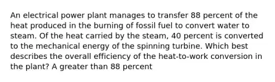 An electrical power plant manages to transfer 88 percent of the heat produced in the burning of fossil fuel to convert water to steam. Of the heat carried by the steam, 40 percent is converted to the mechanical energy of the spinning turbine. Which best describes the overall efficiency of the heat-to-work conversion in the plant? A greater than 88 percent