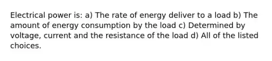 Electrical power is: a) The rate of energy deliver to a load b) The amount of energy consumption by the load c) Determined by voltage, current and the resistance of the load d) All of the listed choices.