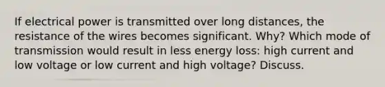 If electrical power is transmitted over long distances, the resistance of the wires becomes significant. Why? Which mode of transmission would result in less energy loss: high current and low voltage or low current and high voltage? Discuss.