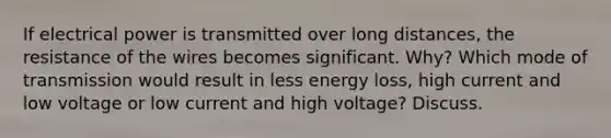 If electrical power is transmitted over long distances, the resistance of the wires becomes significant. Why? Which mode of transmission would result in less energy loss, high current and low voltage or low current and high voltage? Discuss.