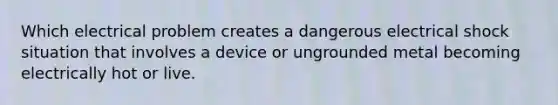 Which electrical problem creates a dangerous electrical shock situation that involves a device or ungrounded metal becoming electrically hot or live.