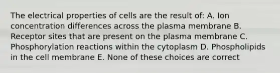 The electrical properties of cells are the result of: A. Ion concentration differences across the plasma membrane B. Receptor sites that are present on the plasma membrane C. Phosphorylation reactions within the cytoplasm D. Phospholipids in the cell membrane E. None of these choices are correct