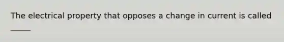 The electrical property that opposes a change in current is called _____