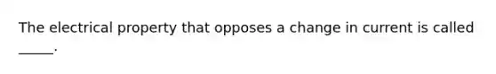 The electrical property that opposes a change in current is called _____.