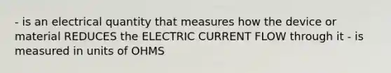 - is an electrical quantity that measures how the device or material REDUCES the ELECTRIC CURRENT FLOW through it - is measured in units of OHMS