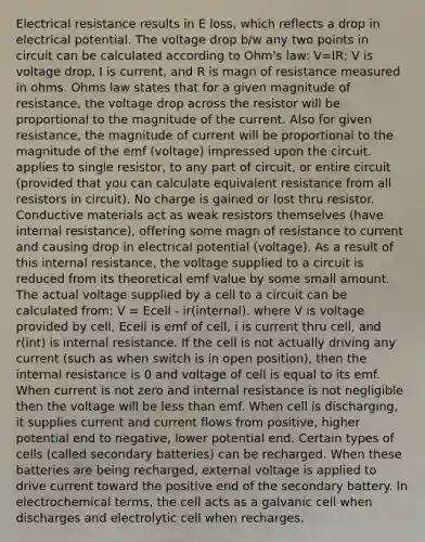 Electrical resistance results in E loss, which reflects a drop in electrical potential. The voltage drop b/w any two points in circuit can be calculated according to Ohm's law: V=IR; V is voltage drop, I is current, and R is magn of resistance measured in ohms. Ohms law states that for a given magnitude of resistance, the voltage drop across the resistor will be proportional to the magnitude of the current. Also for given resistance, the magnitude of current will be proportional to the magnitude of the emf (voltage) impressed upon the circuit. applies to single resistor, to any part of circuit, or entire circuit (provided that you can calculate equivalent resistance from all resistors in circuit). No charge is gained or lost thru resistor. Conductive materials act as weak resistors themselves (have internal resistance), offering some magn of resistance to current and causing drop in electrical potential (voltage). As a result of this internal resistance, the voltage supplied to a circuit is reduced from its theoretical emf value by some small amount. The actual voltage supplied by a cell to a circuit can be calculated from: V = Ecell - ir(internal). where V is voltage provided by cell, Ecell is emf of cell, i is current thru cell, and r(int) is internal resistance. If the cell is not actually driving any current (such as when switch is in open position), then the internal resistance is 0 and voltage of cell is equal to its emf. When current is not zero and internal resistance is not negligible then the voltage will be less than emf. When cell is discharging, it supplies current and current flows from positive, higher potential end to negative, lower potential end. Certain types of cells (called secondary batteries) can be recharged. When these batteries are being recharged, external voltage is applied to drive current toward the positive end of the secondary battery. In electrochemical terms, the cell acts as a galvanic cell when discharges and electrolytic cell when recharges.