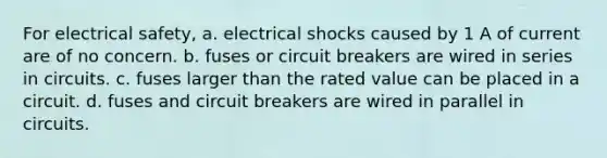 For electrical safety, a. electrical shocks caused by 1 A of current are of no concern. b. fuses or circuit breakers are wired in series in circuits. c. fuses larger than the rated value can be placed in a circuit. d. fuses and circuit breakers are wired in parallel in circuits.