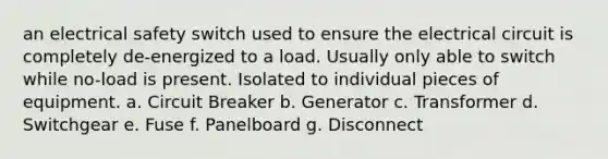 an electrical safety switch used to ensure the electrical circuit is completely de-energized to a load. Usually only able to switch while no-load is present. Isolated to individual pieces of equipment. a. Circuit Breaker b. Generator c. Transformer d. Switchgear e. Fuse f. Panelboard g. Disconnect