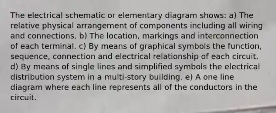 The electrical schematic or elementary diagram shows: a) The relative physical arrangement of components including all wiring and connections. b) The location, markings and interconnection of each terminal. c) By means of graphical symbols the function, sequence, connection and electrical relationship of each circuit. d) By means of single lines and simplified symbols the electrical distribution system in a multi-story building. e) A one line diagram where each line represents all of the conductors in the circuit.