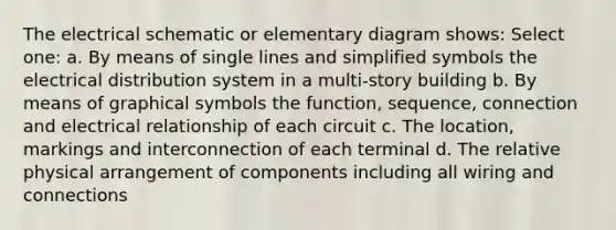 The electrical schematic or elementary diagram shows: Select one: a. By means of single lines and simplified symbols the electrical distribution system in a multi-story building b. By means of graphical symbols the function, sequence, connection and electrical relationship of each circuit c. The location, markings and interconnection of each terminal d. The relative physical arrangement of components including all wiring and connections