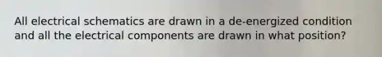 All electrical schematics are drawn in a de-energized condition and all the electrical components are drawn in what position?