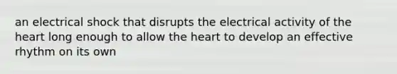 an electrical shock that disrupts the electrical activity of the heart long enough to allow the heart to develop an effective rhythm on its own