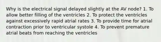 Why is the electrical signal delayed slightly at the AV node? 1. To allow better filling of the ventricles 2. To protect the ventricles against excessively rapid atrial rates 3. To provide time for atrial contraction prior to ventricular systole 4. To prevent premature atrial beats from reaching the ventricles