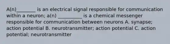 A(n)________ is an electrical signal responsible for communication within a neuron; a(n) __________ is a chemical messenger responsible for communication between neurons A. synapse; action potential B. neurotransmitter; action potential C. action potential; neurotransmitter