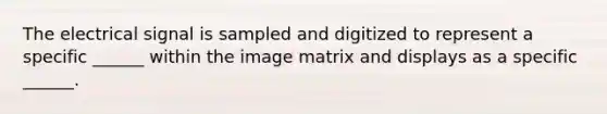 The electrical signal is sampled and digitized to represent a specific ______ within the image matrix and displays as a specific ______.