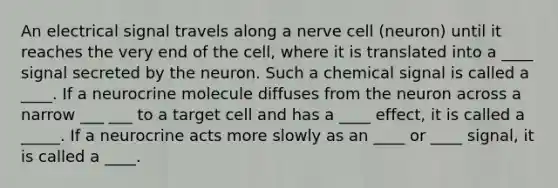 An electrical signal travels along a nerve cell (neuron) until it reaches the very end of the cell, where it is translated into a ____ signal secreted by the neuron. Such a chemical signal is called a ____. If a neurocrine molecule diffuses from the neuron across a narrow ___ ___ to a target cell and has a ____ effect, it is called a _____. If a neurocrine acts more slowly as an ____ or ____ signal, it is called a ____.