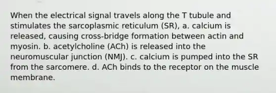 When the electrical signal travels along the T tubule and stimulates the sarcoplasmic reticulum (SR), a. calcium is released, causing cross-bridge formation between actin and myosin. b. acetylcholine (ACh) is released into the neuromuscular junction (NMJ). c. calcium is pumped into the SR from the sarcomere. d. ACh binds to the receptor on the muscle membrane.