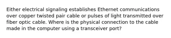 Either electrical signaling establishes Ethernet communications over copper twisted pair cable or pulses of light transmitted over fiber optic cable. Where is the physical connection to the cable made in the computer using a transceiver port?