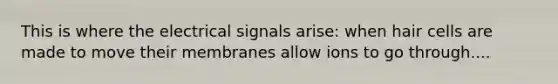 This is where the electrical signals arise: when hair cells are made to move their membranes allow ions to go through....