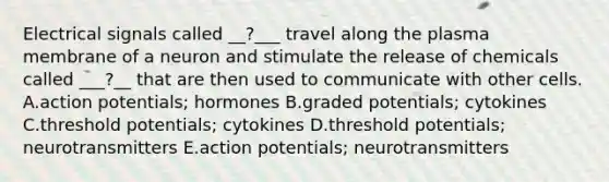 Electrical signals called __?___ travel along the plasma membrane of a neuron and stimulate the release of chemicals called ___?__ that are then used to communicate with other cells. A.action potentials; hormones B.graded potentials; cytokines C.threshold potentials; cytokines D.threshold potentials; neurotransmitters E.action potentials; neurotransmitters