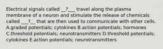 Electrical signals called __?___ travel along the plasma membrane of a neuron and stimulate the release of chemicals called ___?__ that are then used to communicate with other cells. A.graded potentials; cytokines B.action potentials; hormones C.threshold potentials; neurotransmitters D.threshold potentials; cytokines E.action potentials; neurotransmitters