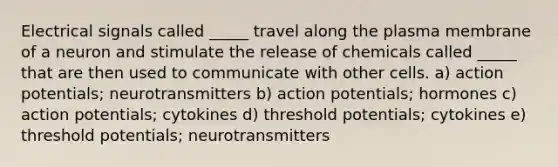 Electrical signals called _____ travel along the plasma membrane of a neuron and stimulate the release of chemicals called _____ that are then used to communicate with other cells. a) action potentials; neurotransmitters b) action potentials; hormones c) action potentials; cytokines d) threshold potentials; cytokines e) threshold potentials; neurotransmitters