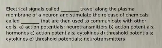 Electrical signals called ________ travel along the plasma membrane of a neuron and stimulate the release of chemicals called ________ that are then used to communicate with other cells. a) action potentials; neurotransmitters b) action potentials; hormones c) action potentials; cytokines d) threshold potentials; cytokines e) threshold potentials; neurotransmitters