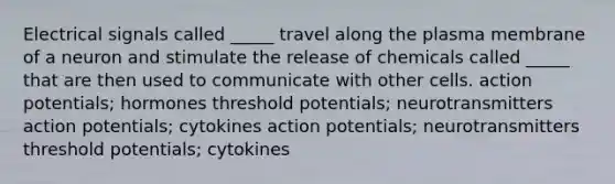 Electrical signals called _____ travel along the plasma membrane of a neuron and stimulate the release of chemicals called _____ that are then used to communicate with other cells. action potentials; hormones threshold potentials; neurotransmitters action potentials; cytokines action potentials; neurotransmitters threshold potentials; cytokines