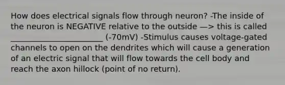 How does electrical signals flow through neuron? -The inside of the neuron is NEGATIVE relative to the outside —> this is called _______________________ (-70mV) -Stimulus causes voltage-gated channels to open on the dendrites which will cause a generation of an electric signal that will flow towards the cell body and reach the axon hillock (point of no return).