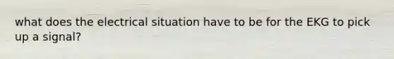 what does the electrical situation have to be for the EKG to pick up a signal?