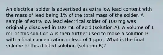 An electrical solder is advertised as extra low lead content with the mass of lead being 1% of the total mass of the solder. A sample of extra low lead electrical solder of 100 mg was originally dissolved in 100 mL of acid (solution A). A volume of 1 mL of this solution A is then further used to make a solution B with a final concentration in lead of 1 ppm. What is the final volume of this diluted solution (solution B)?