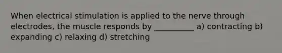 When electrical stimulation is applied to the nerve through electrodes, the muscle responds by __________ a) contracting b) expanding c) relaxing d) stretching