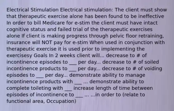 Electrical Stimulation Electrical stimulation: The client must show that therapeutic exercise alone has been found to be ineffective In order to bill Medicare for e-stim the client must have intact cognitive status and failed trial of the therapeutic exercises alone If client is making progress through pelvic floor retraining, insurance will NOT pay for e-stim When used in conjunction with therapeutic exercise it is used prior to implementing the exercisesy Goals In 2 weeks client will... decrease to # of incontinence episodes to ___ per day... decrease to # of soiled incontinence products to ___ per day... decrease to # of voiding episodes to ___ per day... demonstrate ability to manage incontinence products with ___ ... demonstrate ability to complete toileting with ___ increase length of time between episodes of incontinence to ___ ... ...in order to (relate to functional area, Occupation)