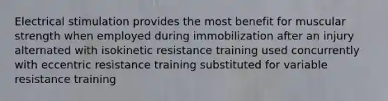 Electrical stimulation provides the most benefit for muscular strength when employed during immobilization after an injury alternated with isokinetic resistance training used concurrently with eccentric resistance training substituted for variable resistance training